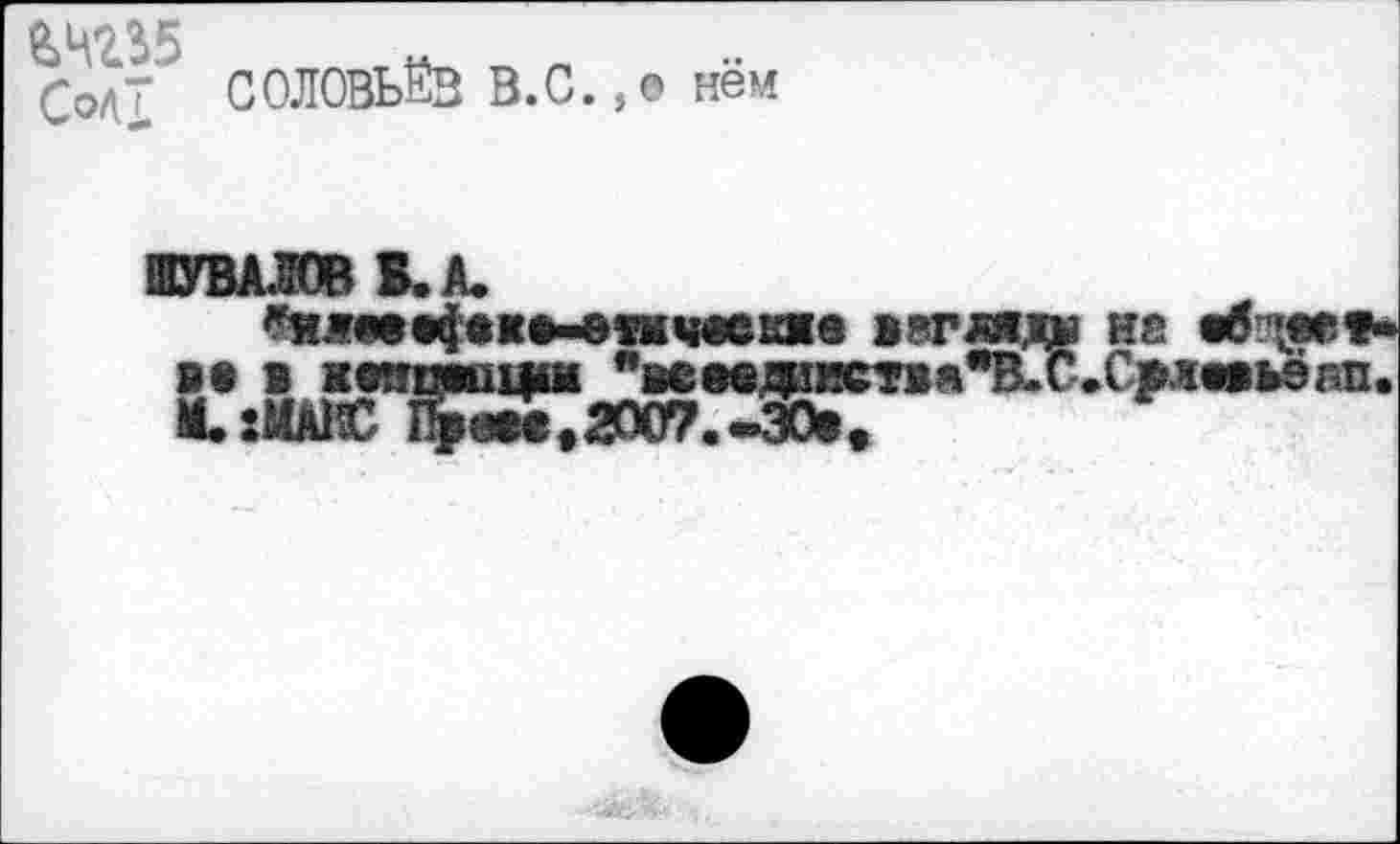 ﻿£0д7 СОЛОВЬЁВ В.С.,0 нём
ШУВАЛОВ В. А.
^ятвфввмпчеекяе жвгляде не вб ■««е»-S* в шпюци %ев®деист1я"В.С.Срл«вь9ап.
• :МАЙС Праве,2007.-30*,